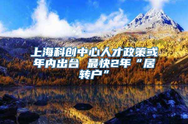 上海科创中心人才政策或年内出台 最快2年“居转户”