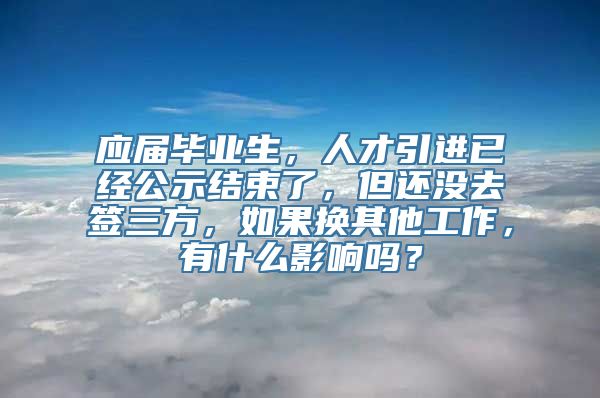 应届毕业生，人才引进已经公示结束了，但还没去签三方，如果换其他工作，有什么影响吗？