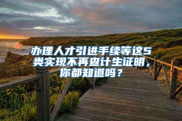 办理人才引进手续等这5类实现不再查计生证明，你都知道吗？