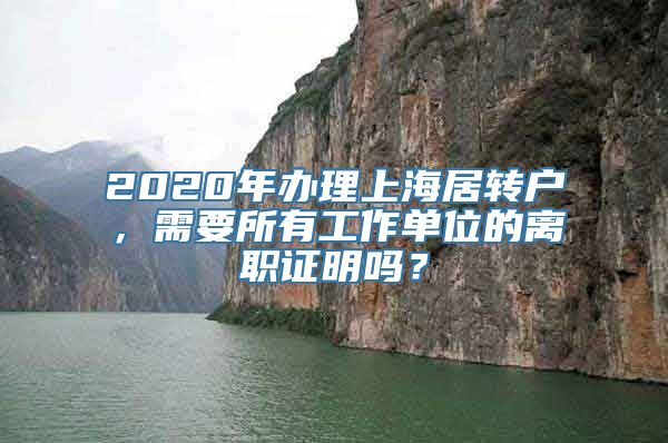 2020年办理上海居转户，需要所有工作单位的离职证明吗？