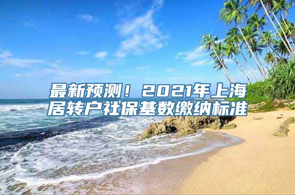 最新预测！2021年上海居转户社保基数缴纳标准