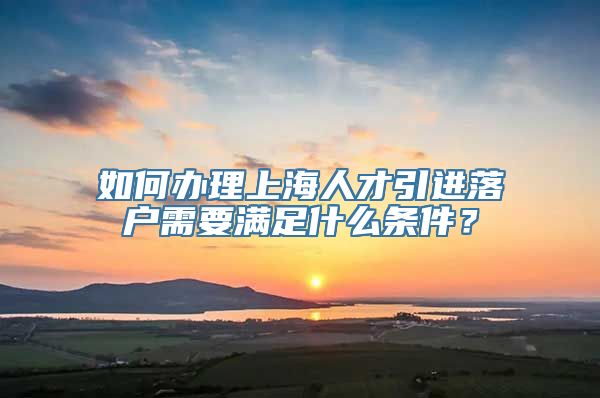 如何办理上海人才引进落户需要满足什么条件？