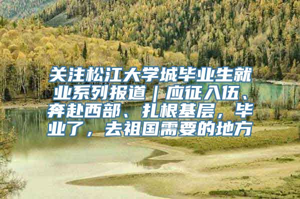 关注松江大学城毕业生就业系列报道｜应征入伍、奔赴西部、扎根基层，毕业了，去祖国需要的地方