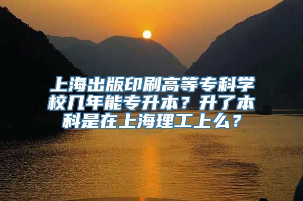 上海出版印刷高等专科学校几年能专升本？升了本科是在上海理工上么？