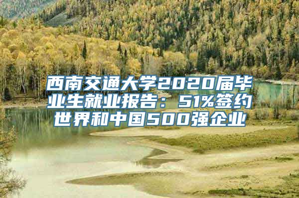 西南交通大学2020届毕业生就业报告：51%签约世界和中国500强企业