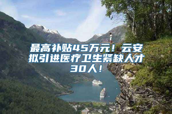 最高补贴45万元！云安拟引进医疗卫生紧缺人才30人！