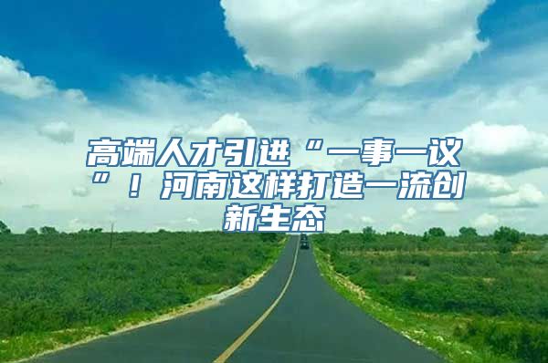 高端人才引进“一事一议”！河南这样打造一流创新生态