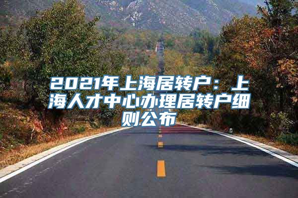 2021年上海居转户：上海人才中心办理居转户细则公布