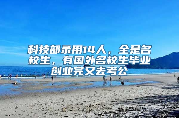 科技部录用14人，全是名校生，有国外名校生毕业创业完又去考公