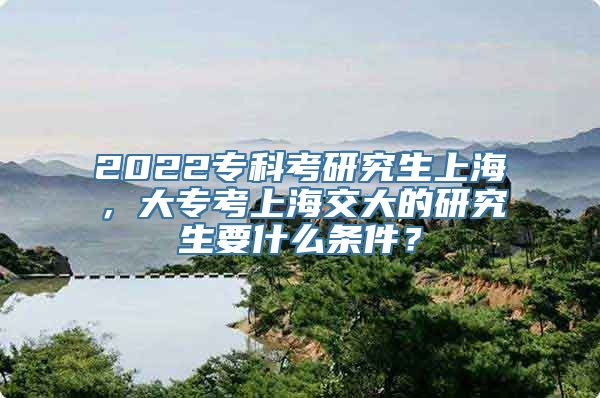 2022专科考研究生上海，大专考上海交大的研究生要什么条件？