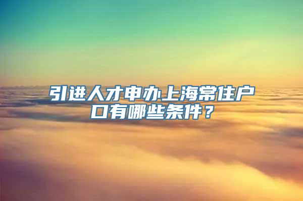 引进人才申办上海常住户口有哪些条件？