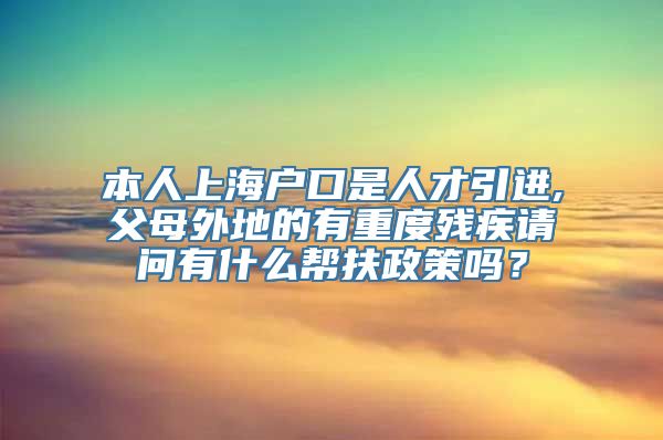 本人上海户口是人才引进,父母外地的有重度残疾请问有什么帮扶政策吗？