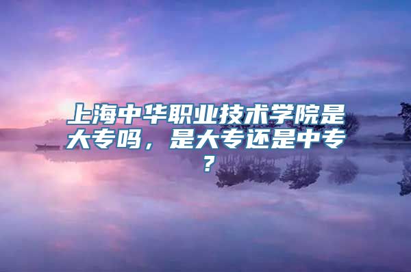 上海中华职业技术学院是大专吗，是大专还是中专？