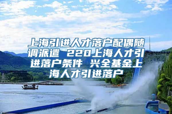 上海引进人才落户配偶随调派遣 220上海人才引进落户条件 兴全基金上海人才引进落户