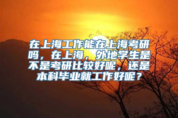 在上海工作能在上海考研吗，在上海，外地学生是不是考研比较好呢，还是本科毕业就工作好呢？