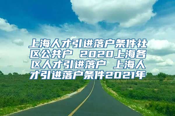 上海人才引进落户条件社区公共户 2020上海各区人才引进落户 上海人才引进落户条件2021年