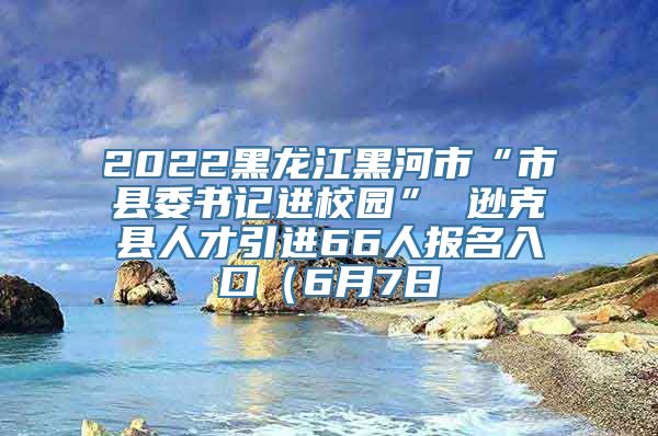 2022黑龙江黑河市“市县委书记进校园” 逊克县人才引进66人报名入口（6月7日