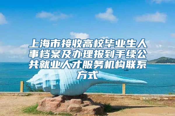 上海市接收高校毕业生人事档案及办理报到手续公共就业人才服务机构联系方式