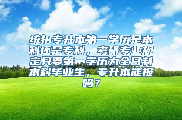 统招专升本第一学历是本科还是专科，考研专业规定只要第一学历为全日制本科毕业生，专升本能报吗？