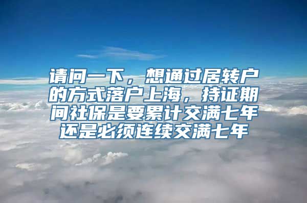 请问一下，想通过居转户的方式落户上海，持证期间社保是要累计交满七年还是必须连续交满七年