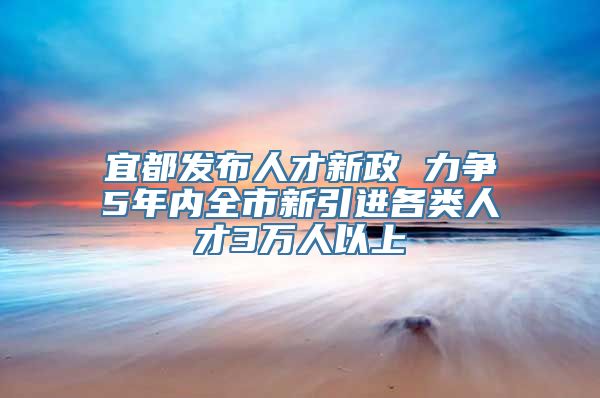 宜都发布人才新政 力争5年内全市新引进各类人才3万人以上