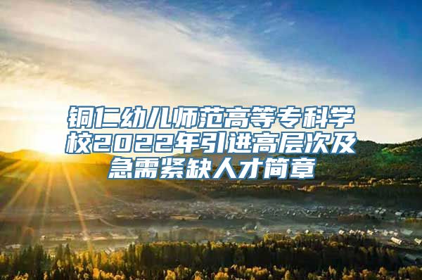 铜仁幼儿师范高等专科学校2022年引进高层次及急需紧缺人才简章