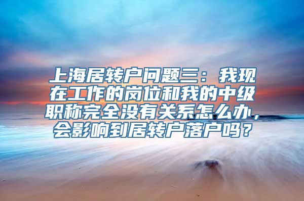 上海居转户问题三：我现在工作的岗位和我的中级职称完全没有关系怎么办，会影响到居转户落户吗？