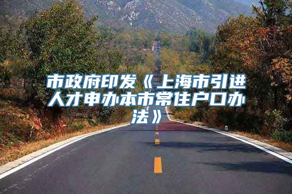 市政府印发《上海市引进人才申办本市常住户口办法》