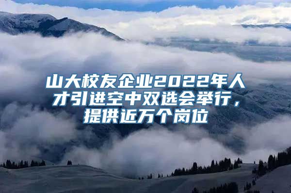 山大校友企业2022年人才引进空中双选会举行，提供近万个岗位