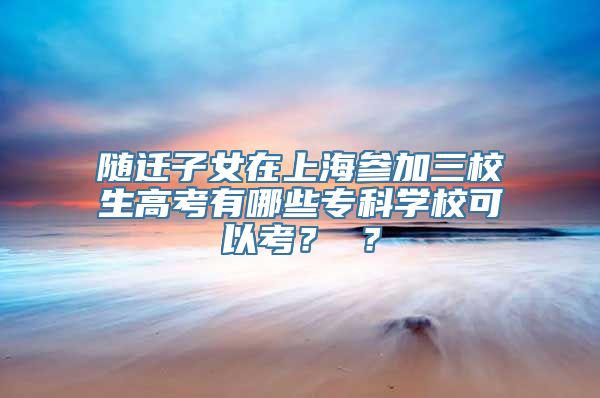 随迁子女在上海参加三校生高考有哪些专科学校可以考？ ？