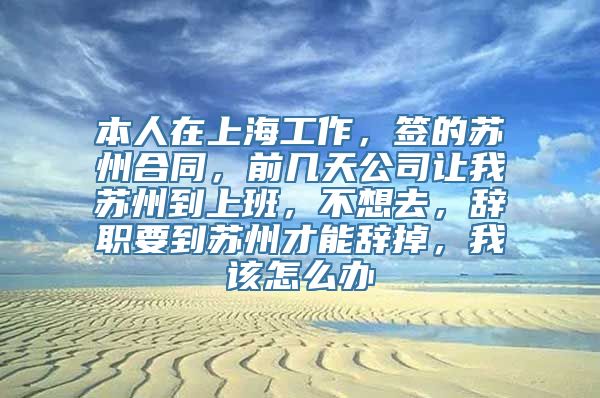 本人在上海工作，签的苏州合同，前几天公司让我苏州到上班，不想去，辞职要到苏州才能辞掉，我该怎么办