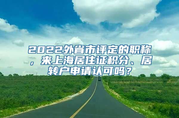 2022外省市评定的职称，来上海居住证积分、居转户申请认可吗？