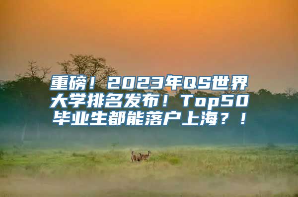 重磅！2023年QS世界大学排名发布！Top50毕业生都能落户上海？！