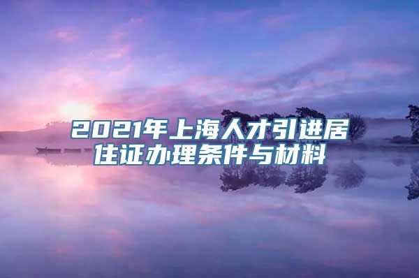 2021年上海人才引进居住证办理条件与材料