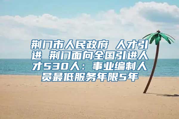 荆门市人民政府 人才引进 荆门面向全国引进人才530人：事业编制人员最低服务年限5年