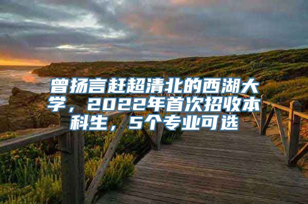 曾扬言赶超清北的西湖大学，2022年首次招收本科生，5个专业可选