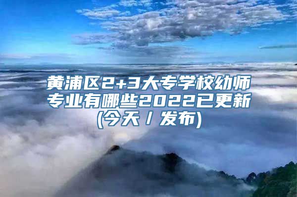 黄浦区2+3大专学校幼师专业有哪些2022已更新(今天／发布)