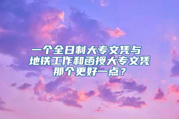 一个全日制大专文凭与 地铁工作和函授大专文凭那个更好一点？