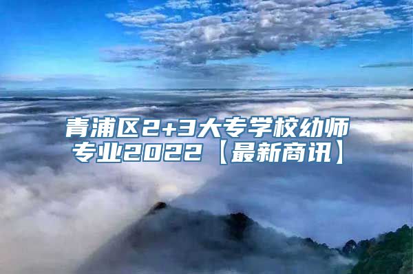 青浦区2+3大专学校幼师专业2022【最新商讯】