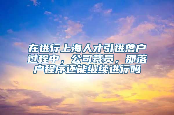 在进行上海人才引进落户过程中，公司裁员，那落户程序还能继续进行吗