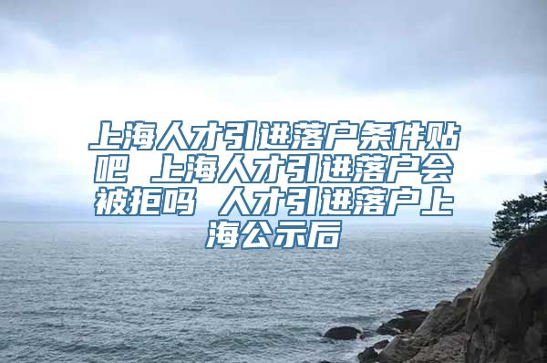 上海人才引进落户条件贴吧 上海人才引进落户会被拒吗 人才引进落户上海公示后