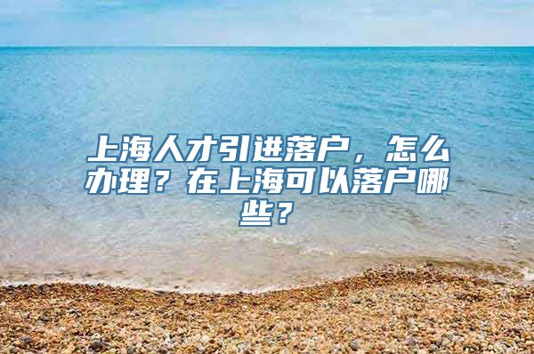 上海人才引进落户，怎么办理？在上海可以落户哪些？