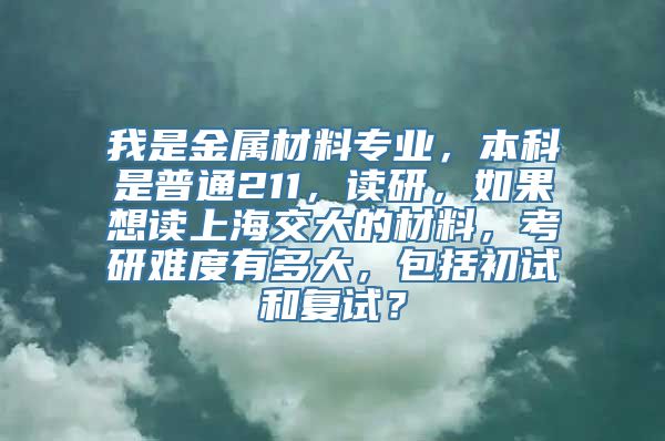 我是金属材料专业，本科是普通211，读研，如果想读上海交大的材料，考研难度有多大，包括初试和复试？