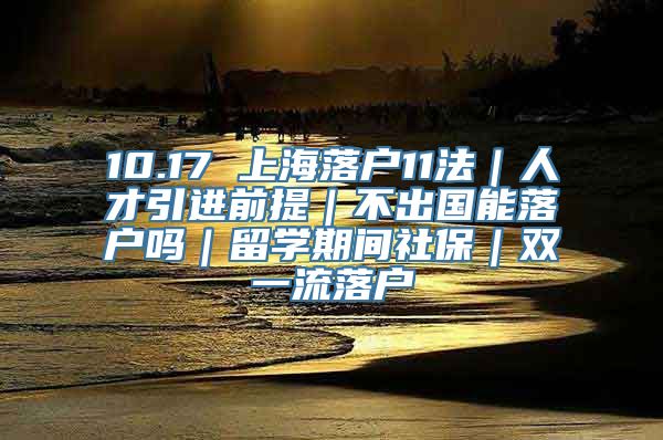 10.17 上海落户11法｜人才引进前提｜不出国能落户吗｜留学期间社保｜双一流落户