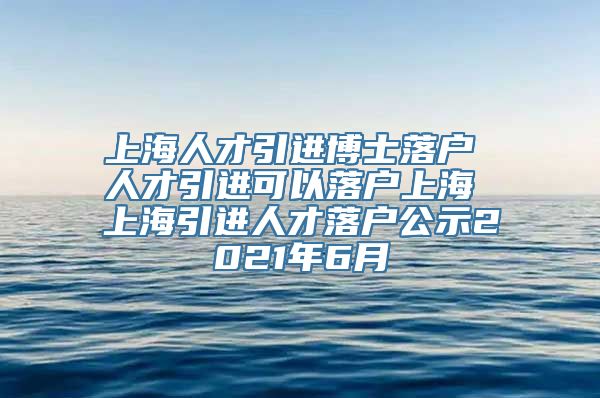 上海人才引进博士落户 人才引进可以落户上海 上海引进人才落户公示2021年6月