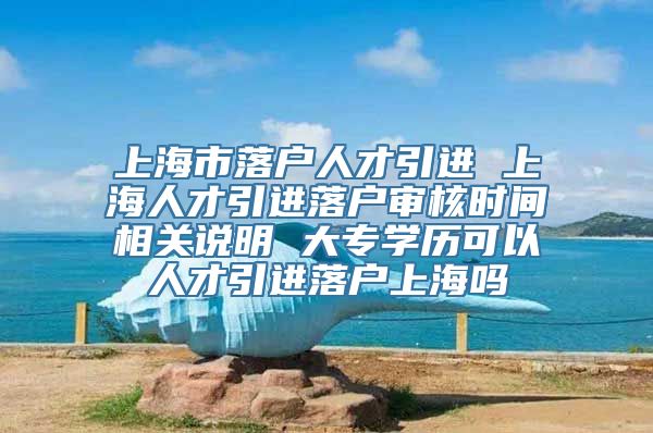 上海市落户人才引进 上海人才引进落户审核时间相关说明 大专学历可以人才引进落户上海吗