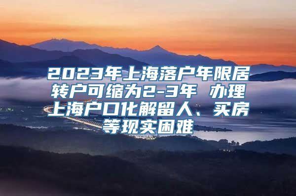 2023年上海落户年限居转户可缩为2-3年 办理上海户口化解留人、买房等现实困难