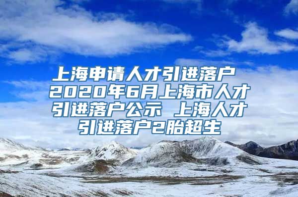 上海申请人才引进落户 2020年6月上海市人才引进落户公示 上海人才引进落户2胎超生