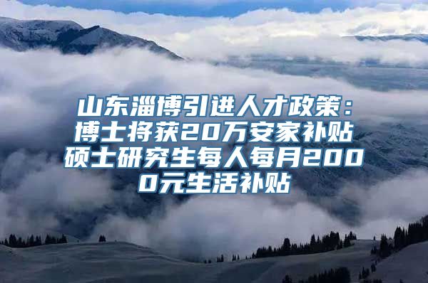 山东淄博引进人才政策：博士将获20万安家补贴　硕士研究生每人每月2000元生活补贴