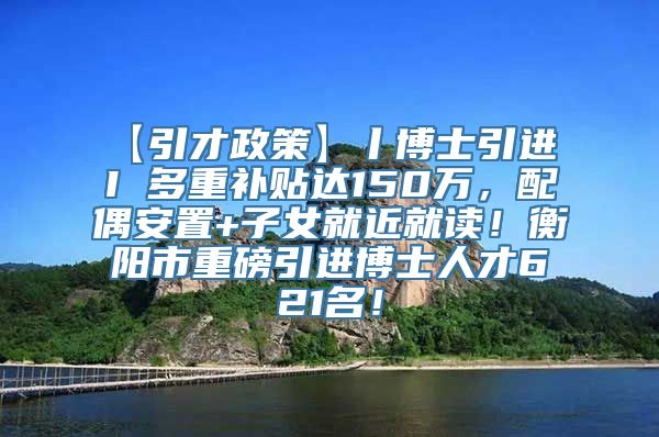 【引才政策】丨博士引进 I 多重补贴达150万，配偶安置+子女就近就读！衡阳市重磅引进博士人才621名！